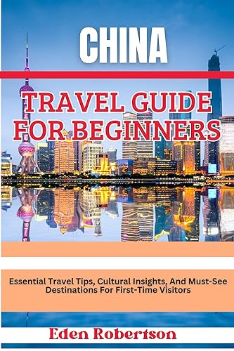 CHINA TRAVEL GUIDE FOR BEGINNERS: Essential Travel Tips, Cultural Insights, And Must-See Destinations For First-Time Visitors