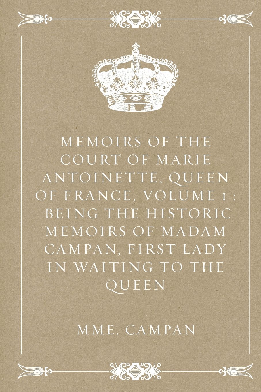 Memoirs of the Court of Marie Antoinette, Queen of France, Volume 1 : Being the Historic Memoirs of Madam Campan, First Lady in Waiting to the Queen