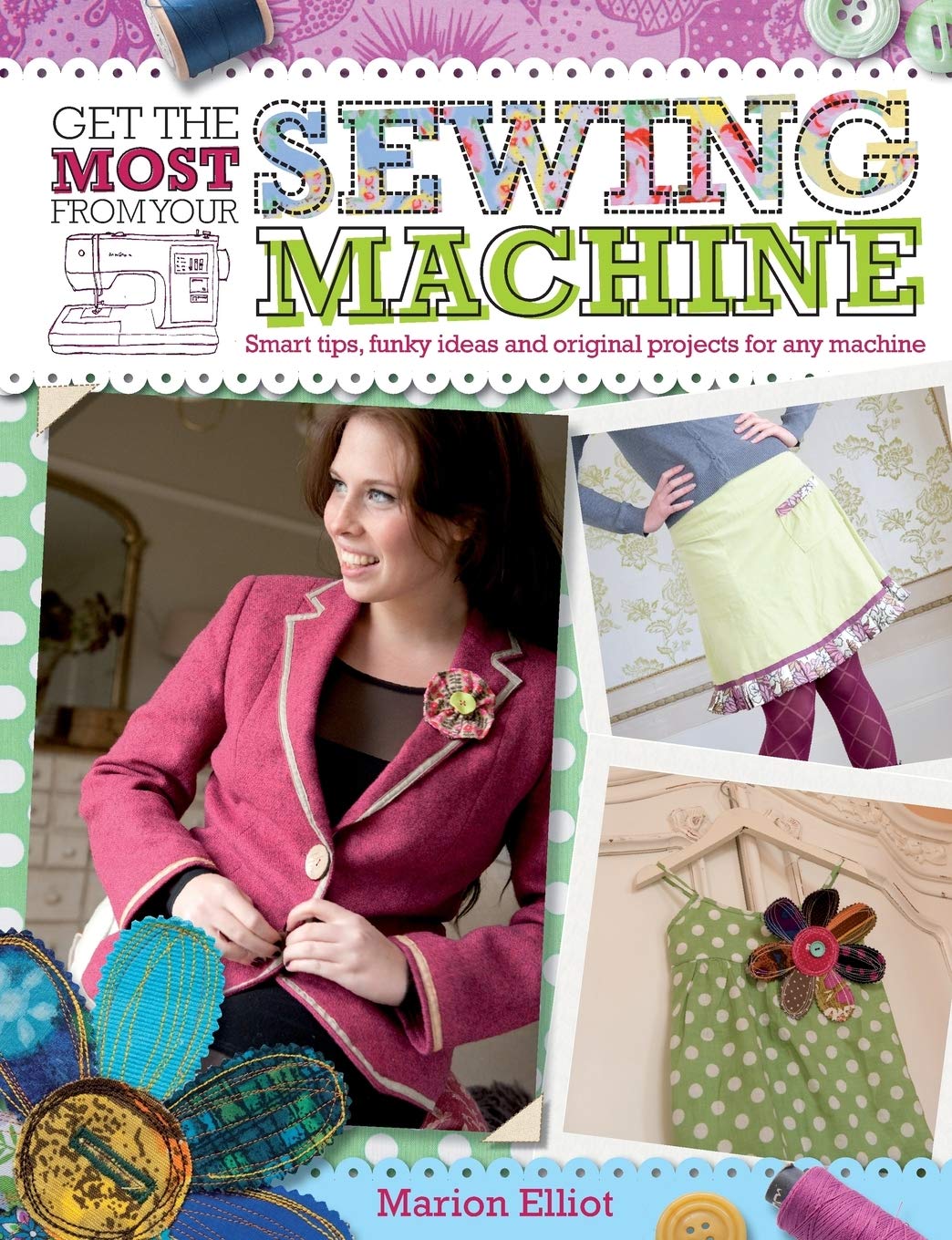 Get the Most from Your Sewing Machine: Smart Tips, Funky Ideas and Original Projects for Any Machi