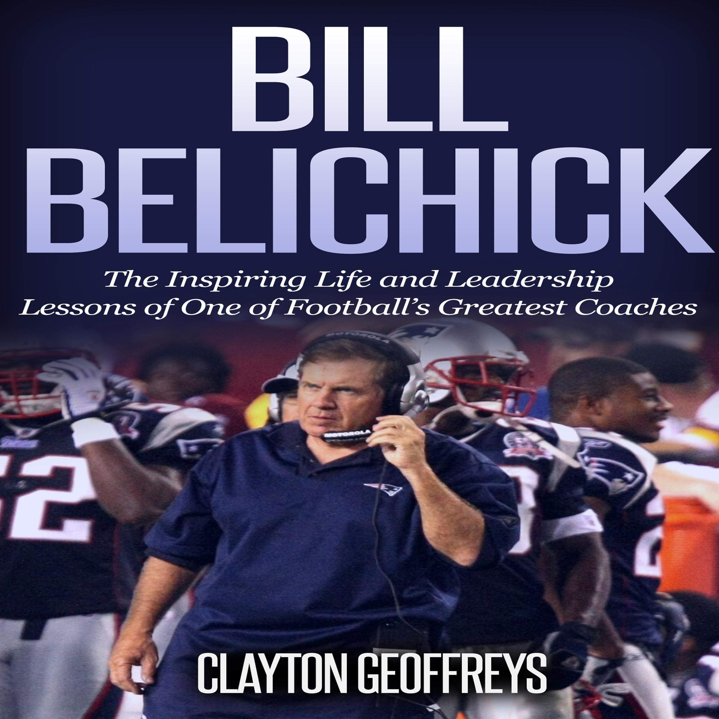 Bill Belichick: The Inspiring Life and Leadership Lessons of One of Football's Greatest Coaches