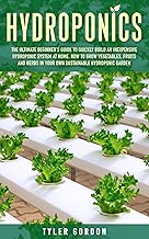 Hydroponics: The Ultimate Beginner’s Guide to Quickly Build an Inexpensive Hydroponic System at Home. How to Grow Vegetables, Fruits and Herbs in Your Own Sustainable Hydroponic Garden