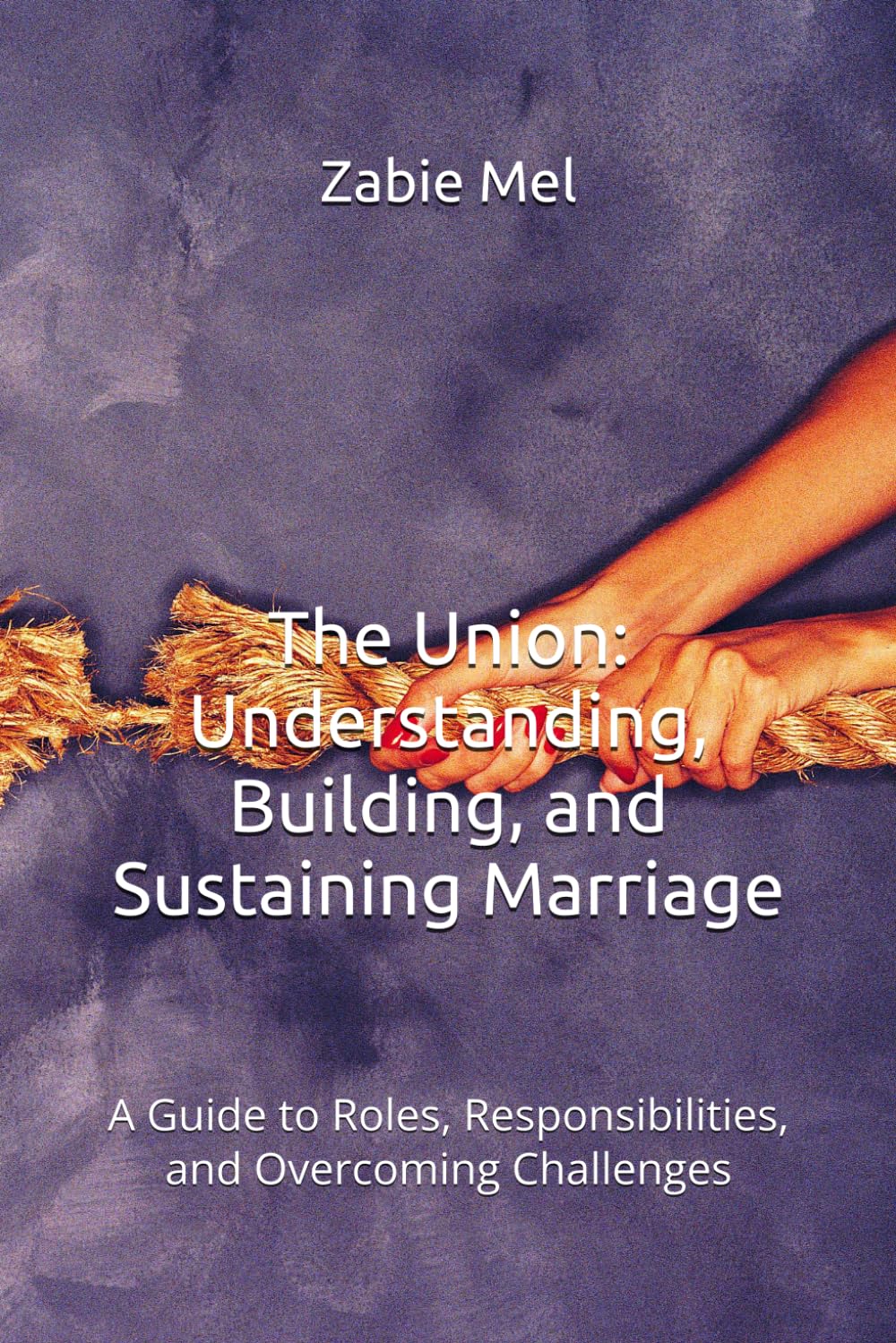 The Union: Understanding, Building, and Sustaining Marriage: A Guide to Roles, Responsibilities, and Overcoming Challenges