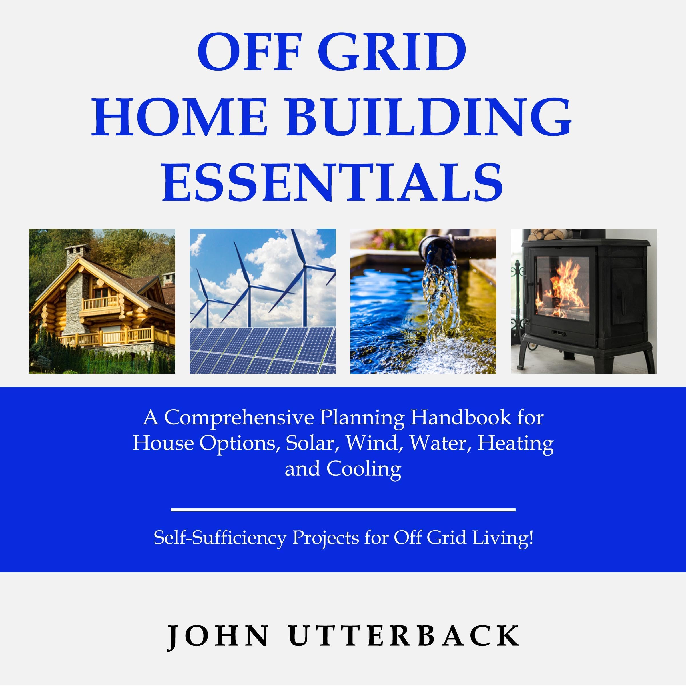 Off Grid Home Building Essentials: A Comprehensive Planning Handbook for House Options, Solar, Wind, Water, Heating and Cooling - Self-Sufficiency Projects for Off Grid Living!