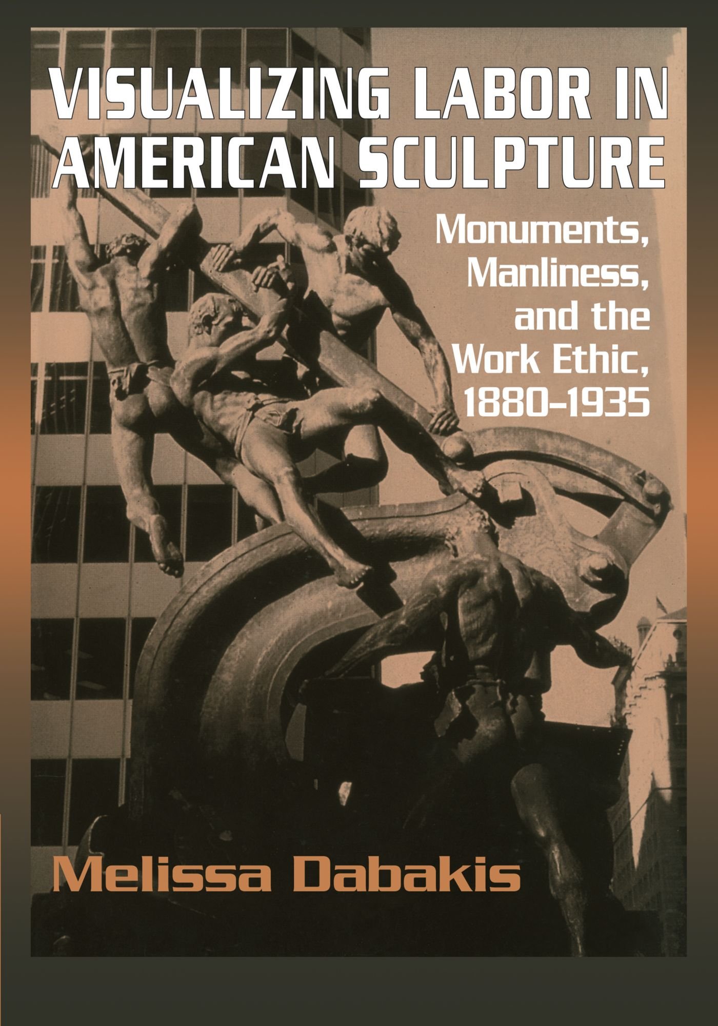 Visualizing Labor in American Sculpture: Monuments, Manliness, and the Work Ethic, 1880-1935 (Cambridge Studies in American Visual Culture)