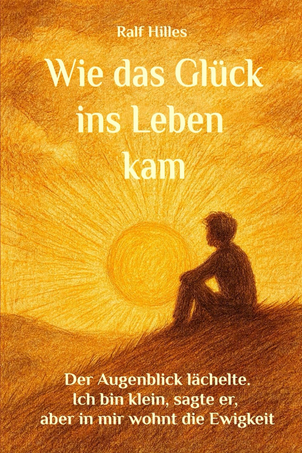 Wie das Glück ins Leben kam: Der Augenblick lächelte, ich bin klein, sagte er, aber in mir wohnt die Ewigkeit