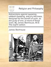 Admonitions against swearing, sabbath-breaking, and drunkenness, designed for the benefit of such, as are guilty of one, or more of these vices. By James Stonhouse, M.D. The eighth edition.