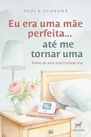 Eu era uma mãe perfeita... até me tornar uma: diário de uma maternidade real