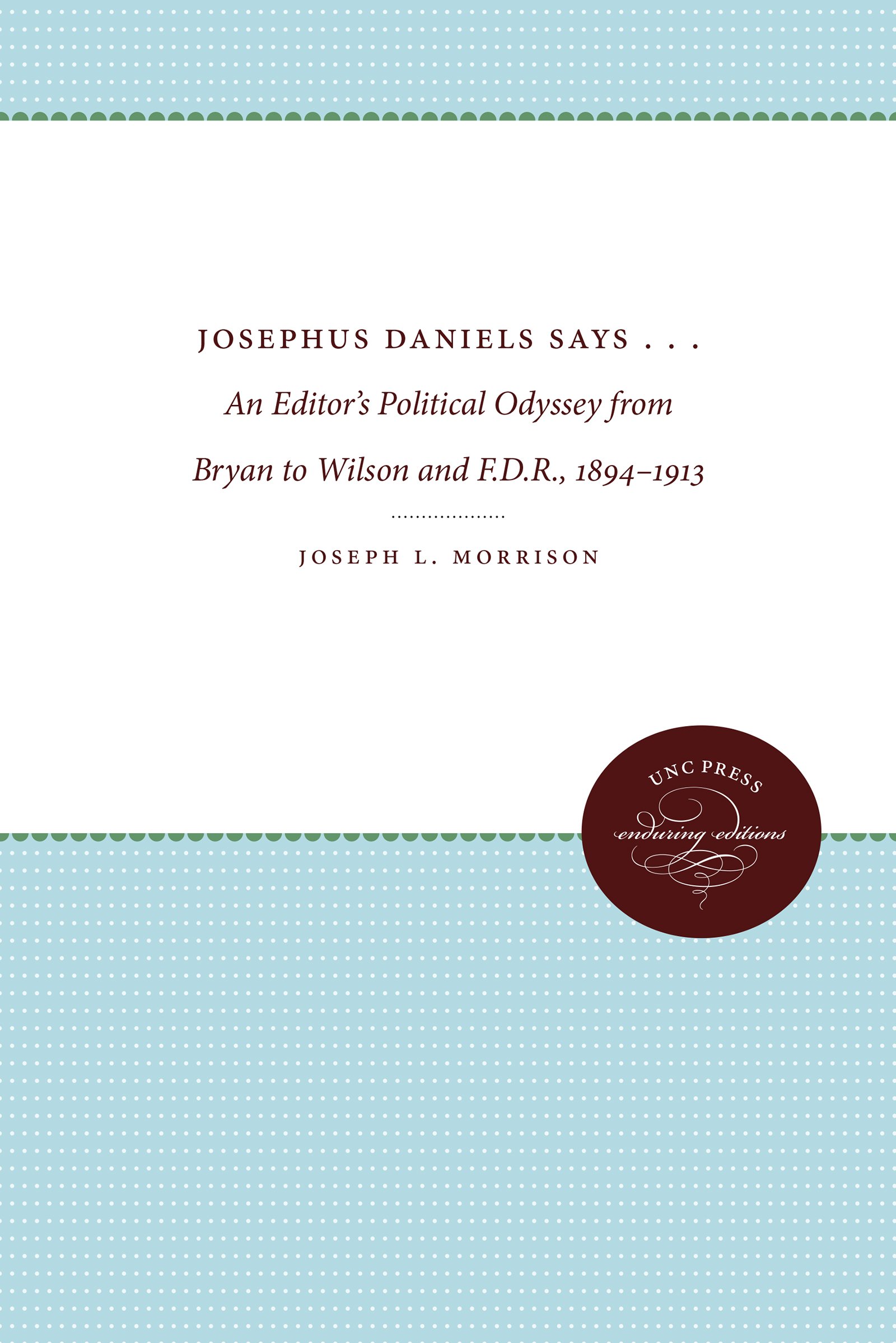 Josephus Daniels Says . . .: An Editor's Political Odyssey from Bryan to Wilson and F.D.R., 1894-1913