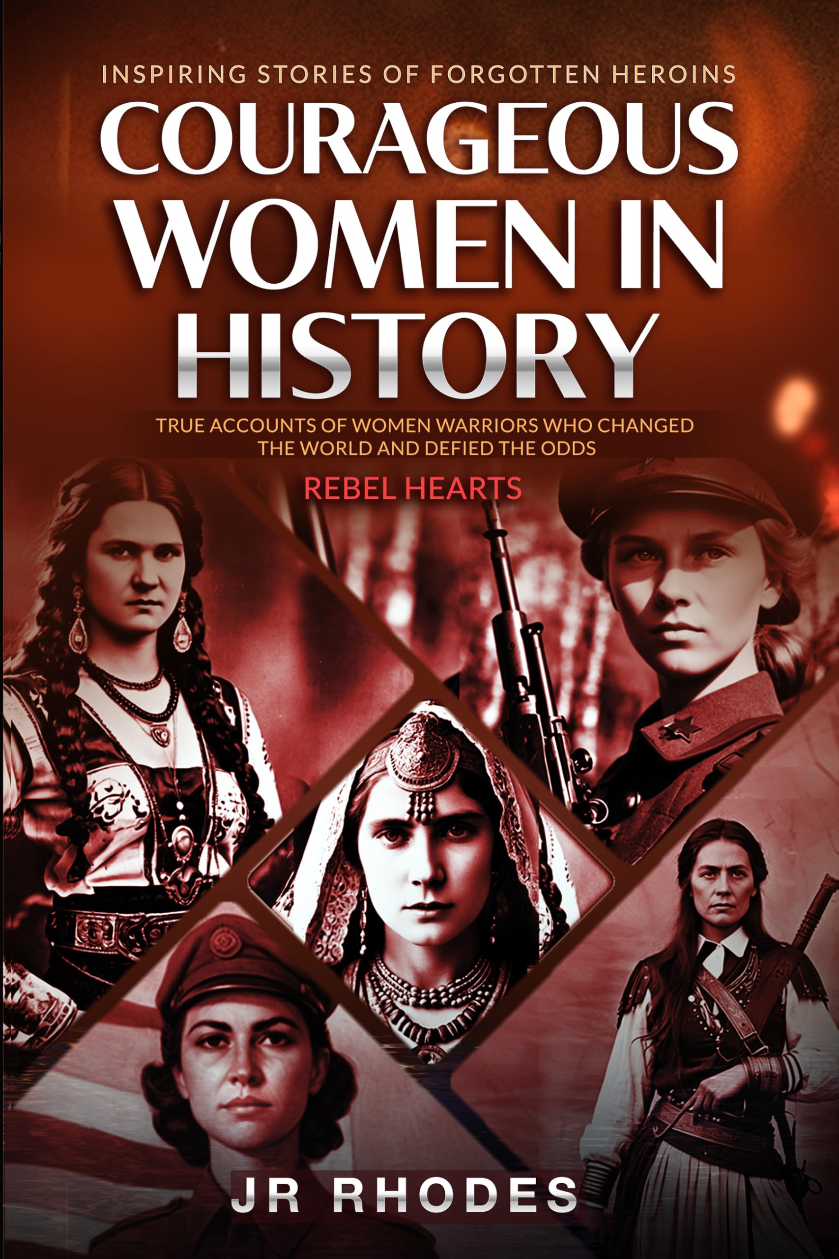 Courageous Women In History: True Accounts of Women Warriors Who Changed the World and Defied the Odds (Rebel Hearts)