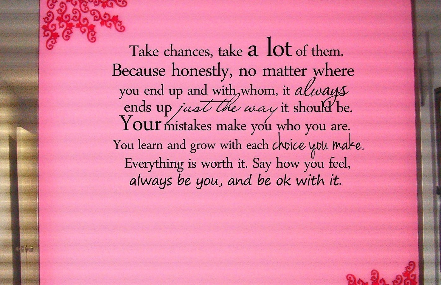 #2 Take chances, take a lot of them. Because honestly, no matter where you end up and with whom, it always ends up just the way it should be. Your mistakes make you who you are. You learn and grow with each choice you make. Everything is worth it. Say how you feel, always be you, and be ok with it. Vinyl wall art Inspirational quotes and saying home decor decal sticker