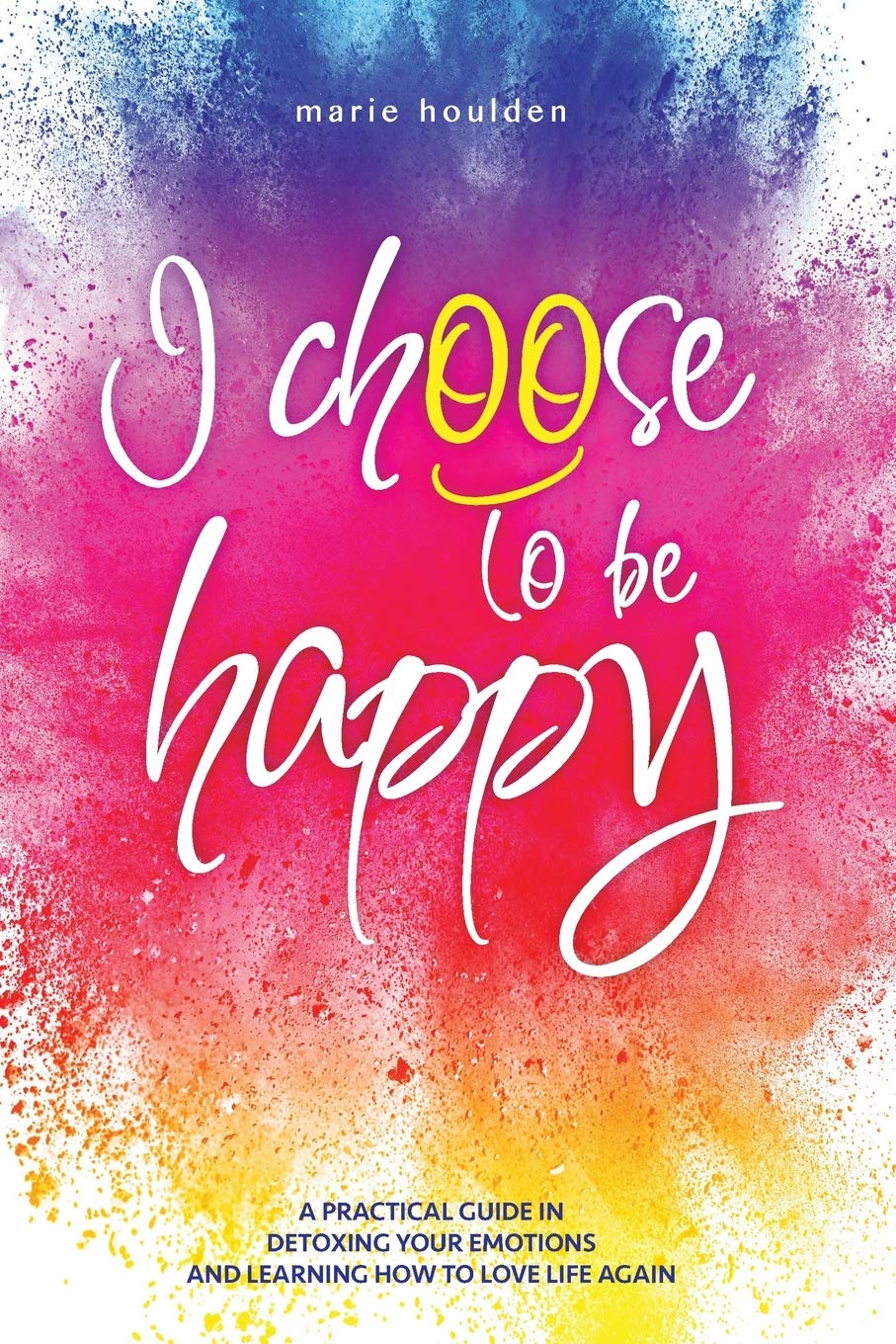 I CHOOSE TO BE HAPPY: A practical guide in detoxing your emotions and learning how to love life again