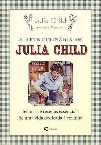 A Arte Culinária de Julia Child: Técnicas e Receitas Essenciais de uma Vida Dedicada à Cozinha