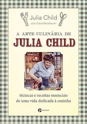 A Arte Culinária de Julia Child: Técnicas e Receitas Essenciais de uma Vida Dedicada à Cozinha