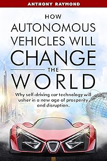 How Autonomous Vehicles will Change the World: Why self-driving car technology will usher in a new age of prosperity and d...