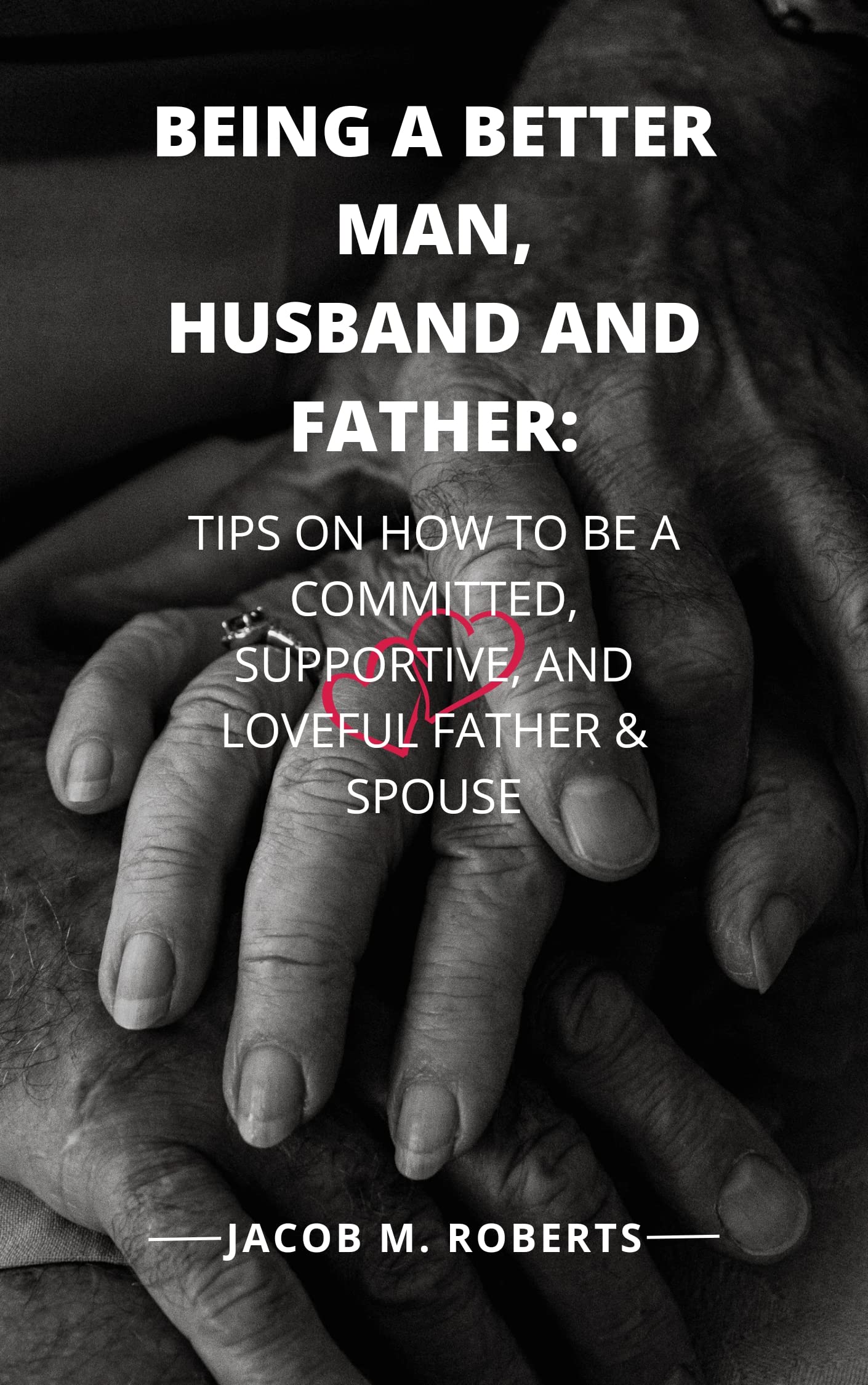 BEING A BETTER MAN, HUSBAND AND FATHER: TIPS ON HOW TO BE A COMMITTED, SUPPORTIVE, AND LOVEFUL FATHER & SPOUSE