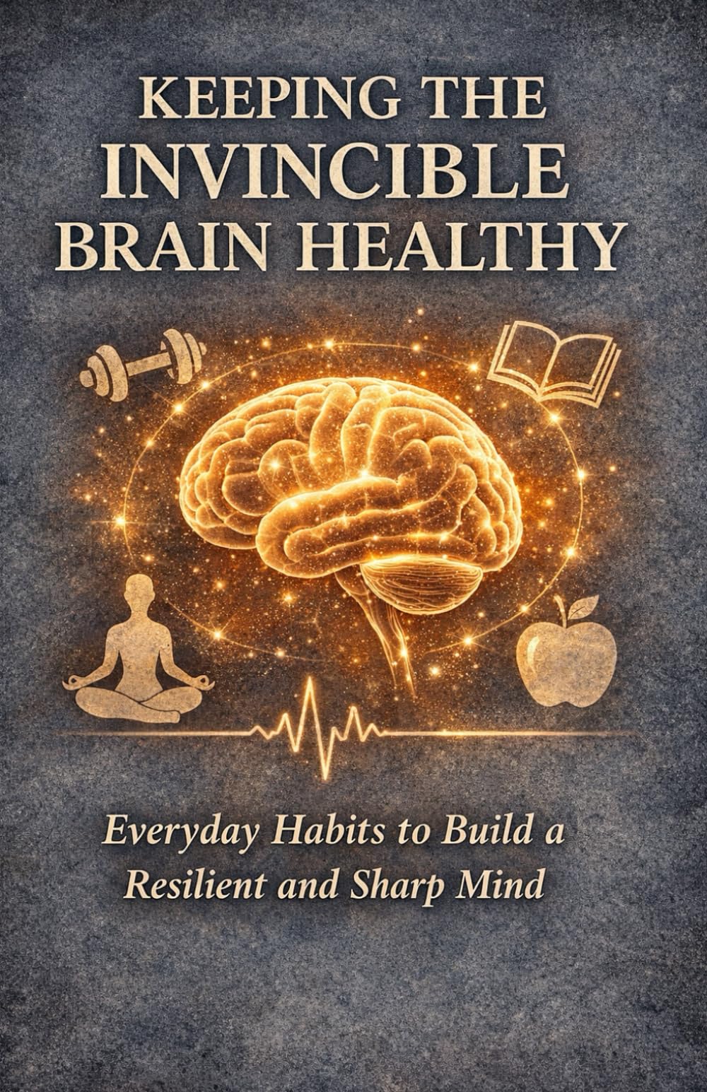 KEEPING THE INVINCIBLE BRAIN HEALTHY: Everyday Habits to Build a Resilient and Sharp Mind