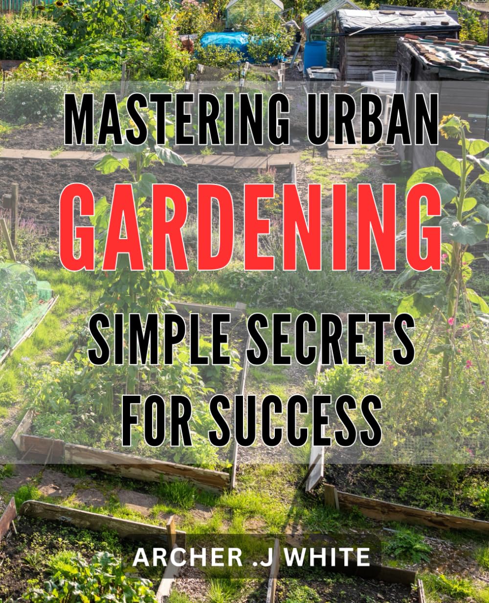 Mastering Urban Gardening: Simple Secrets for Success: Urban Gardening Made Easy: Proven Techniques to Ace Your Garden Game and Enjoy a Bountiful Harvest.