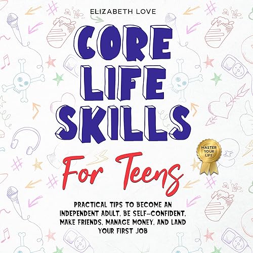 Core Life Skills for Teens: Practical Tips to Become an Independent Adult, Be Self-Confident, Make Friends, Manage Money, and Land Your First Job