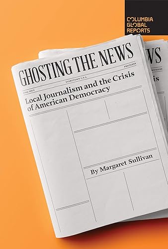 Ghosting the News Local Journalism and the Crisis of American Democracy