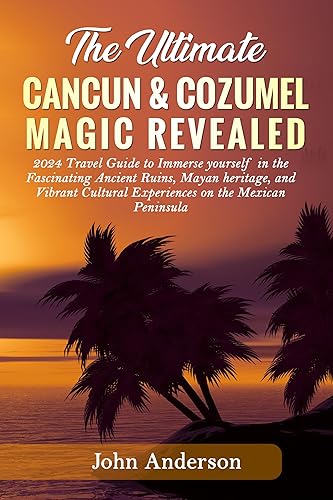 THE ULTIMATE CANCUN &amp; COZUMEL MAGIC REVEALED: 2024 Travel Guide to Immerse yourself in the Fascinating Ancient Ruins, Mayan heritage, and Vibrant Cultural Experiences on the Mexican Peninsula