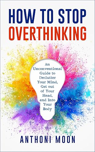 How to Stop Overthinking: An Unconventional Guide to Declutter Your Mind, Get Out of Your Head and Into Your Body (The Path to Freedom Book 1)