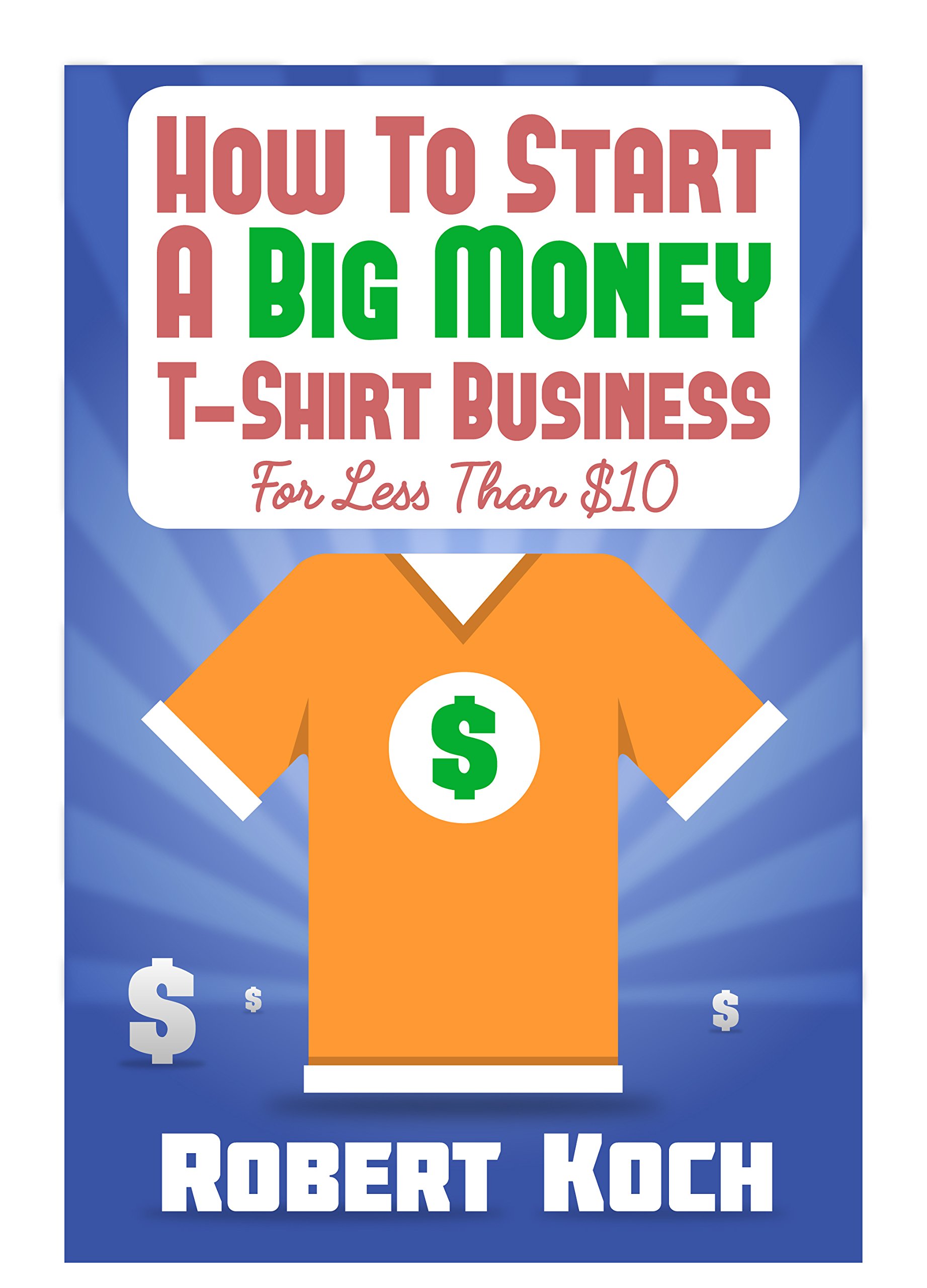 How To Start A Big Money T-Shirt Business For Less Than $10: The Definitive Guide To Designing Clothing For Million-Dollar Businesses