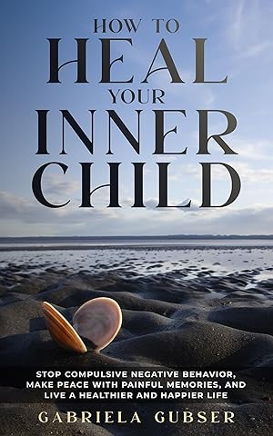 HOW TO HEAL YOUR INNER CHILD: Stop Compulsive Negative Behavior, Make Peace with Painful Memories, and Live a Healthier and Happier Life