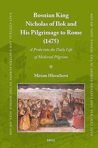 Bosnian King Nicholas of Ilok and his Pilgrimage to Rome (1475): A Probe into the Daily Life of Medieval Pilgrims (East Central and Eastern Europe in the Middle Ages, 450-1450, 100)