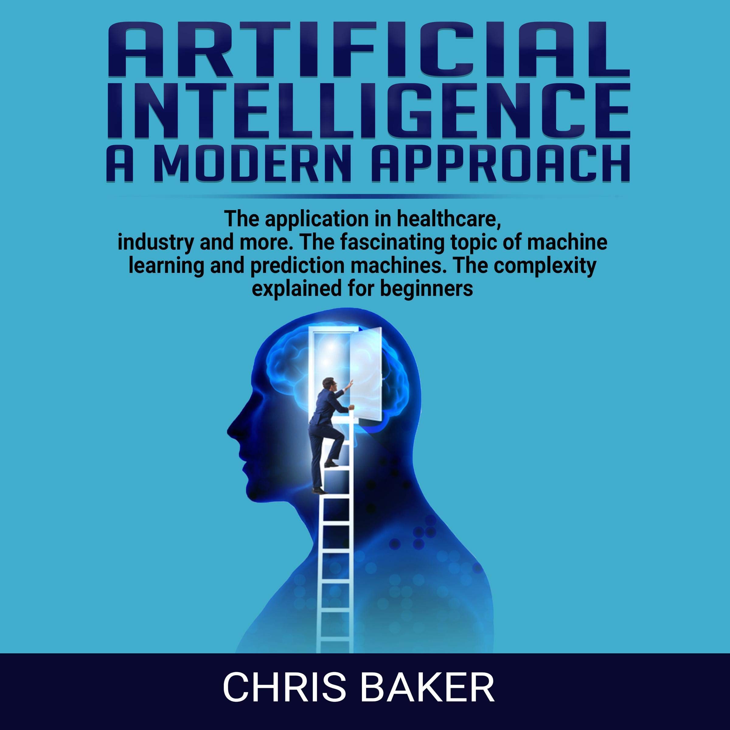 Artificial Intelligence: A Modern Approach: The Application in Healthcare, Industry and More: The Fascinating Topic of Machine Learning and Prediction Machines: The Complexity Explained for Beginners
