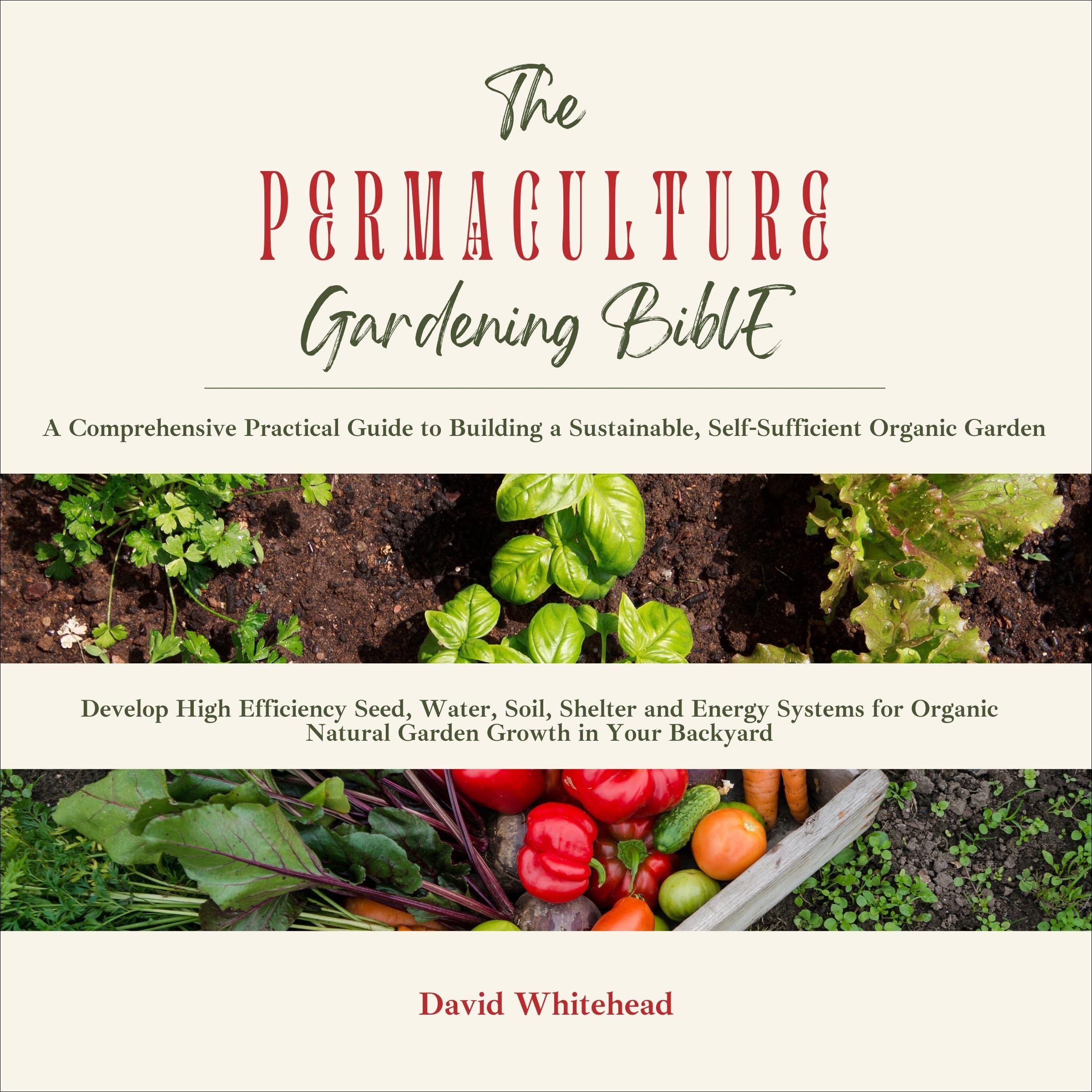 The Permaculture Gardening Bible: A Comprehensive Practical Guide to Building a Sustainable, Self-Sufficient Organic Garden: Develop High Efficiency Seed, Water, Soil, Shelter and Energy Systems for Organic Natural Garden Growth in Your Backyard