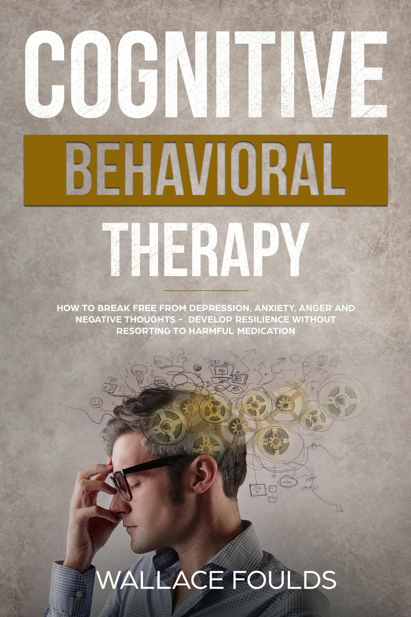 COGNITIVE BEHAVIORAL THERAPY: How to Break Free from Depression, Anxiety, Anger and Negative Thoughts - Develop Resilience without Resorting to Harmful Medication