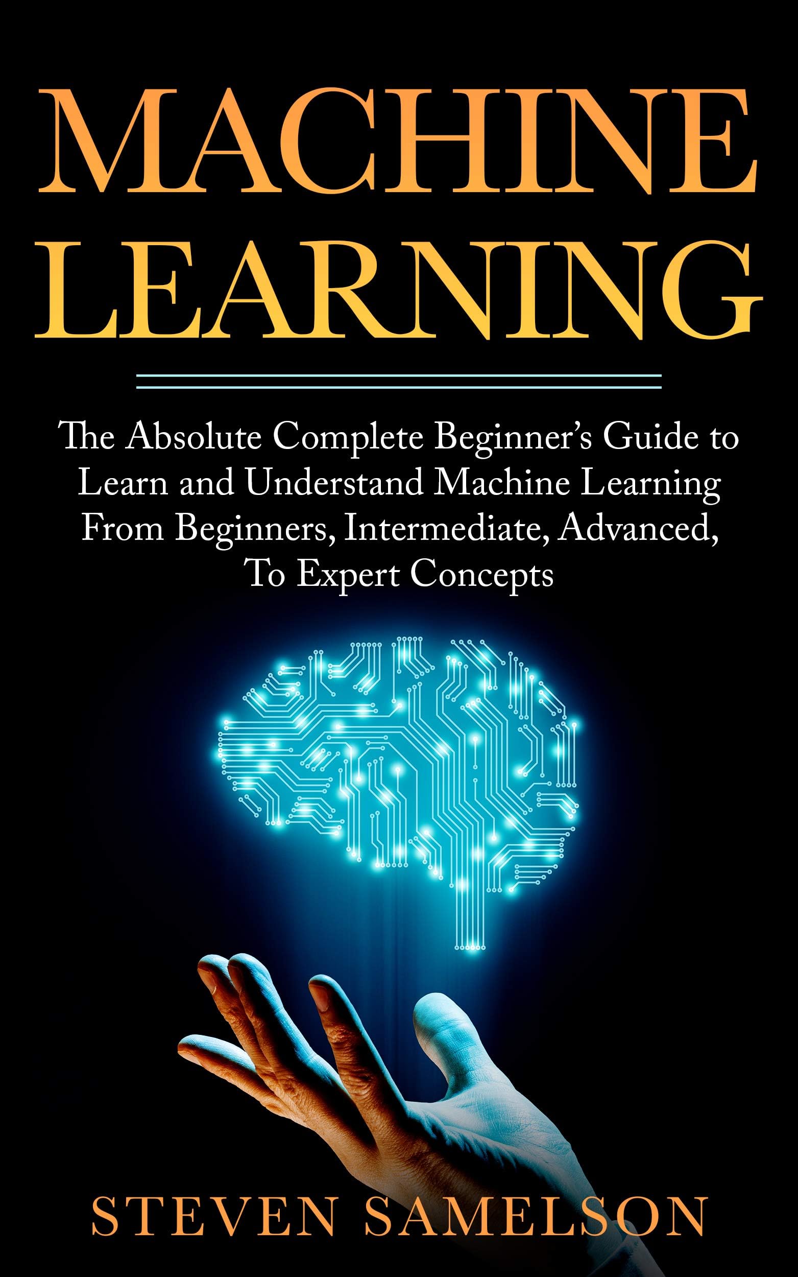 Machine Learning: The Absolute Complete Beginner’s Guide to Learn and Understand Machine Learning From Beginners, Intermediate, Advanced, To Expert Concepts