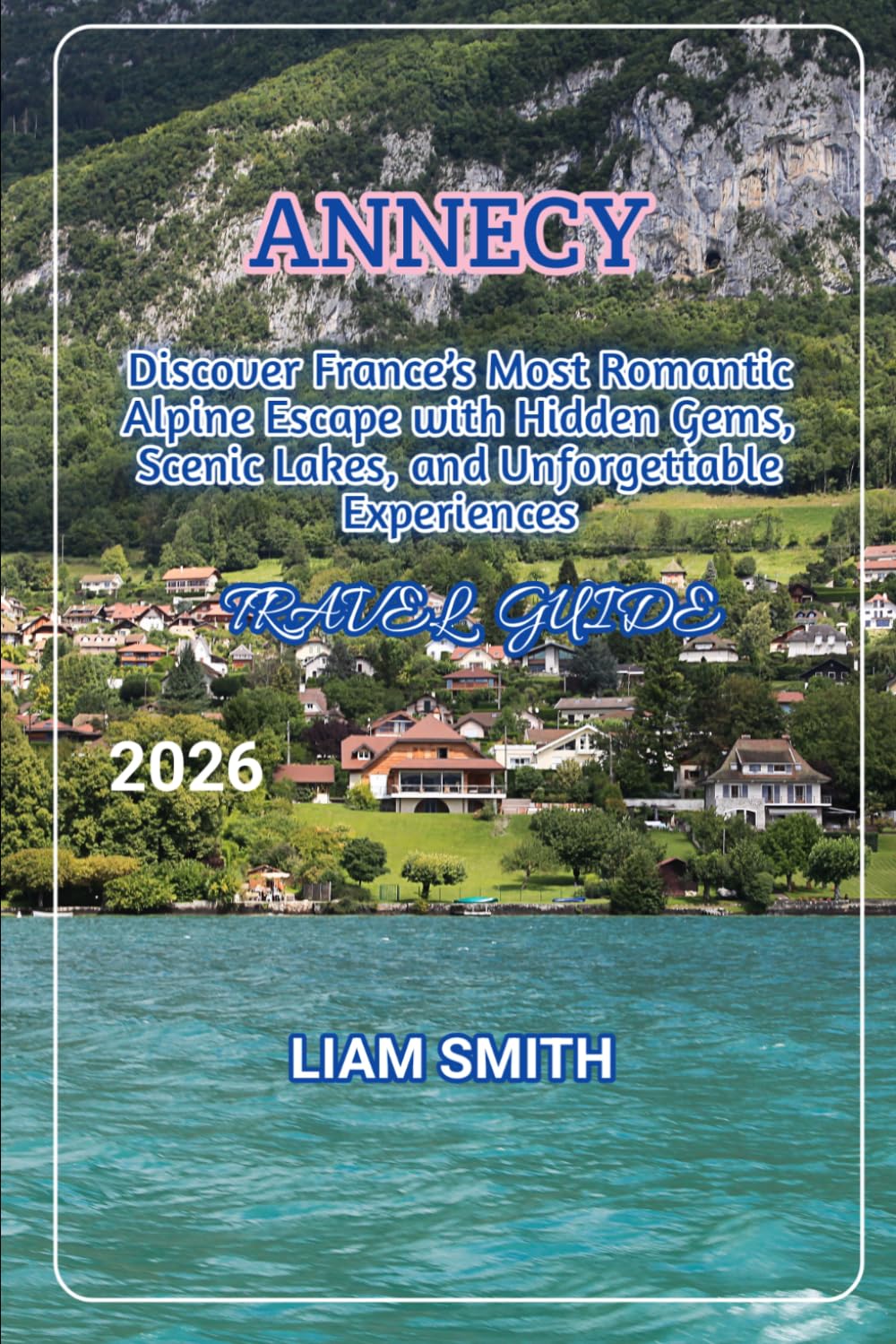 ANNECY TRAVEL GUIDE 2026: Discover France’s Most Romantic Alpine Escape with Hidden Gems, Scenic Lakes, and Unforgettable Experiences (Green ... Traveler’s Guide to Sustainable Adventures)
