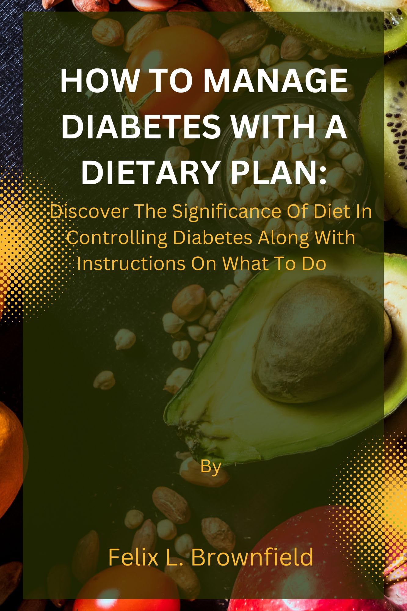 HOW TO MANAGE DIABETES WITH A DIETARY PLAN:: Discover The Significance Of Diet In Controlling Diabetes Along With Instructions On What To Do
