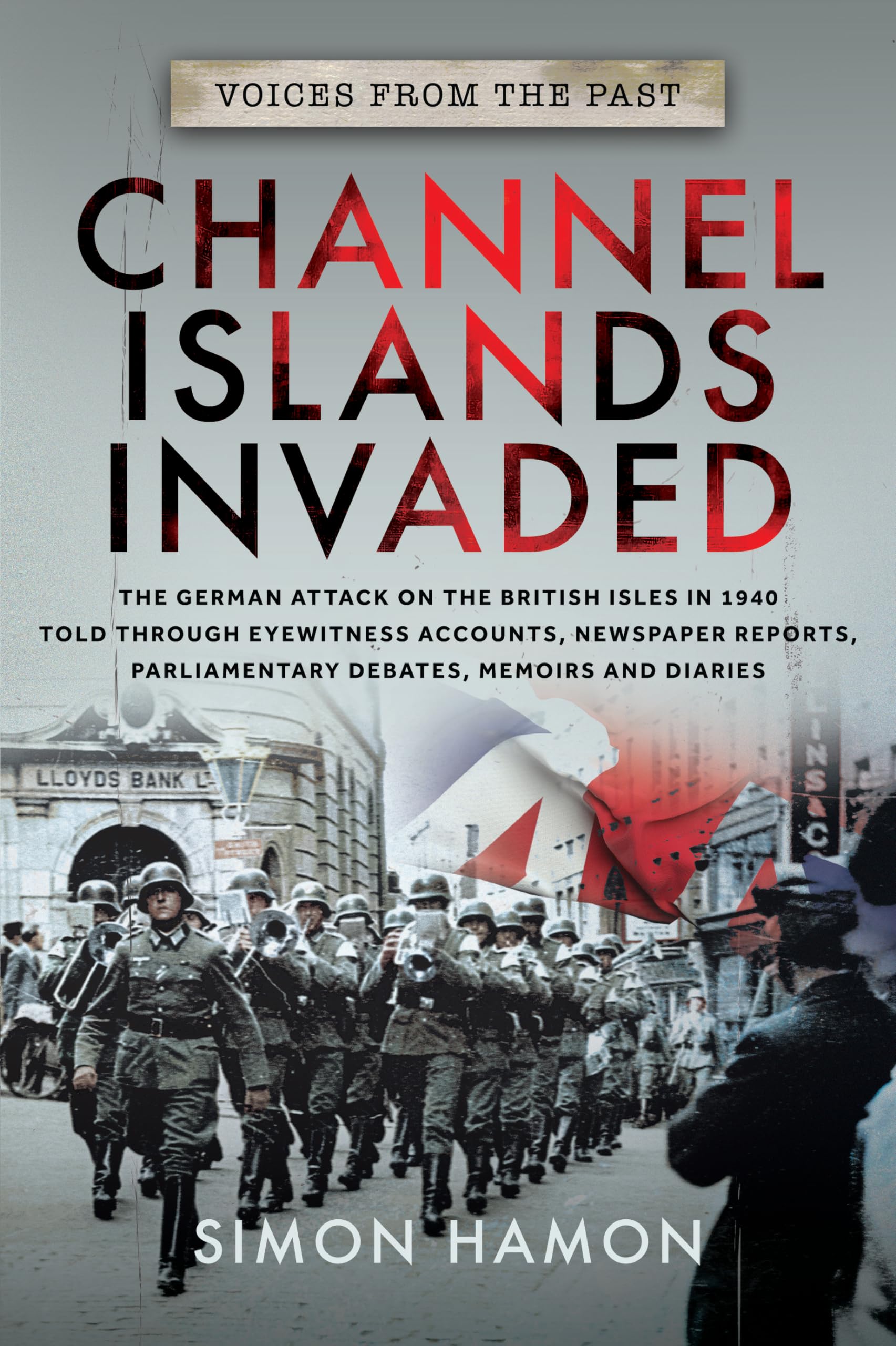 Voices from the Past: Channel Islands Invaded, The German Attack on the British Isles in 1940 told through Eyewitness Accounts, Newspaper Reports, Parliamentary Debates, Memoirs and Diaries