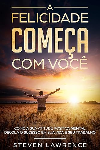 A Felicidade Começa Com Você: Como A Sua Atitude Positiva Mental Decola o Sucesso em Sua Vida e Seu Trabalho