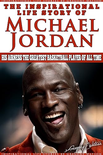 Michael Jordan - The Inspirational Life Story of Michael Jordan: His Airness The Greatest Basketball Player Of All Time (Inspirational Life Stories By Gregory Watson Book 16)