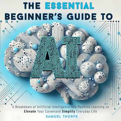 The Essential Beginner’s Guide to AI: A Breakdown of Artificial Intelligence and Machine Learning to Elevate Your Career and Simplify Everyday Life