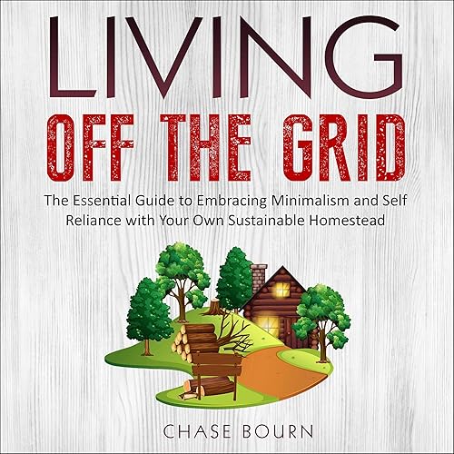 Living off the Grid: The Essential Guide to Embracing Minimalism and Self Reliance with Your Own Sustainable Homestead