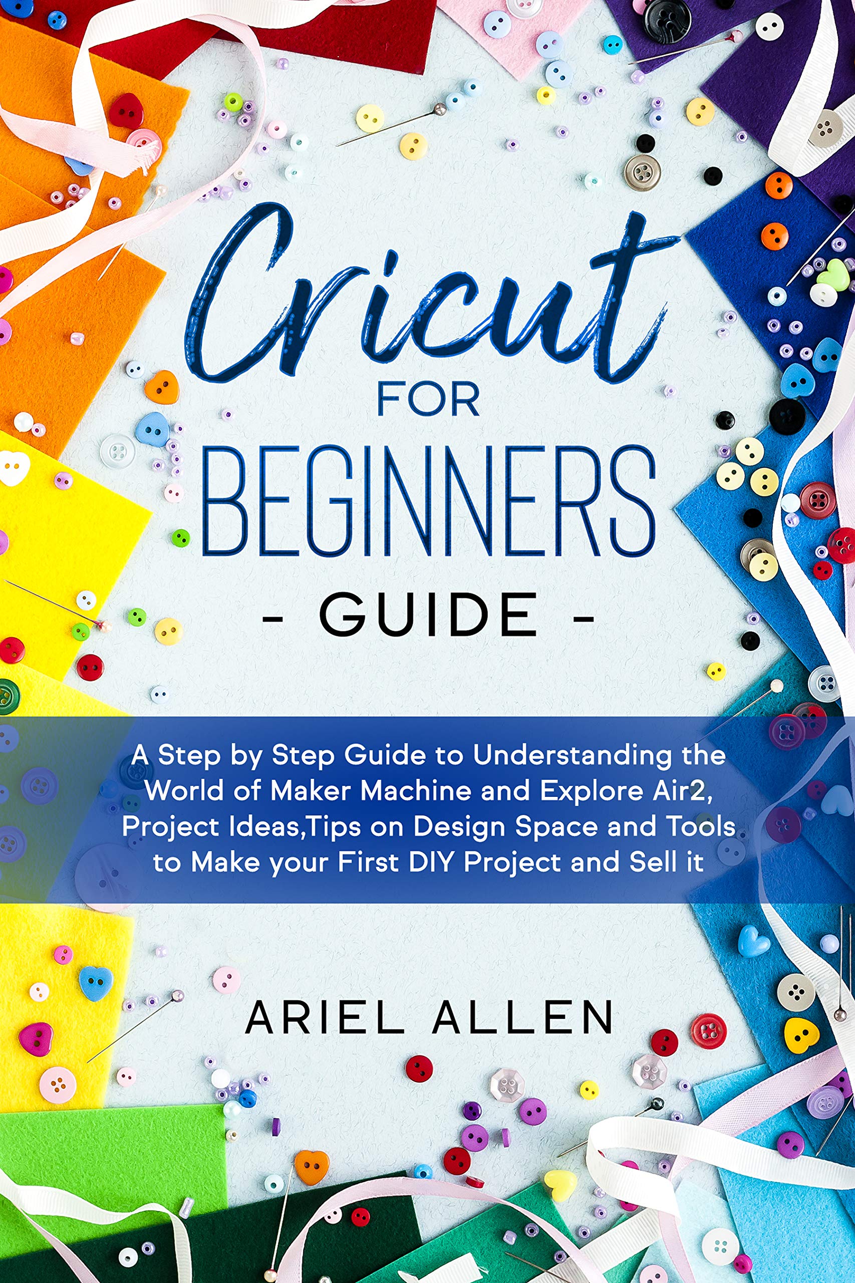 CRICUT FOR BEGINNERS GUIDE: A Step by Step Guide to Understanding the World of Maker Machine and Explore Air2,Project Ideas,Tips on Design Space and Tools to Make your First DIY Project and Sell it