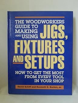 The Woodworkers Guide to Making and Using Jigs, Fixtures and Setups How to Get the Most from Every Tool in Your Shop