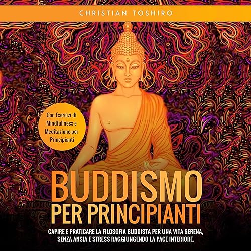 Buddismo per Principianti: Capire e Praticare la Filosofia Buddista per una Vita Serena, senza Ansia e Stress raggiungendo la Pace Interiore. Con Esercizi di Mindfullness e Meditazione per Principianti