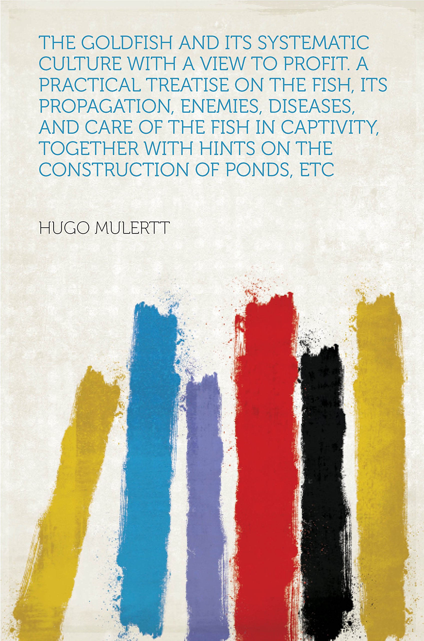 The Goldfish and Its Systematic Culture With a View to Profit. a Practical Treatise on the Fish, Its Propagation, Enemies, Diseases, and Care of the Fish ... Hints on the Construction of Ponds, Etc