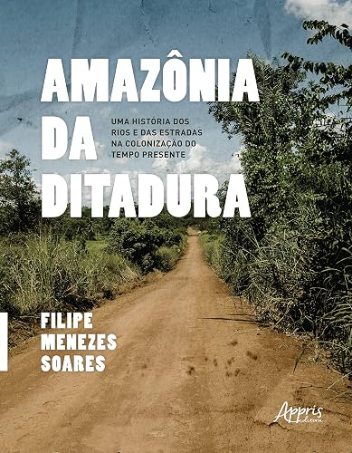 Amazônia da Ditadura: Uma História dos Rios e das Estradas na Colonização do Tempo Presente