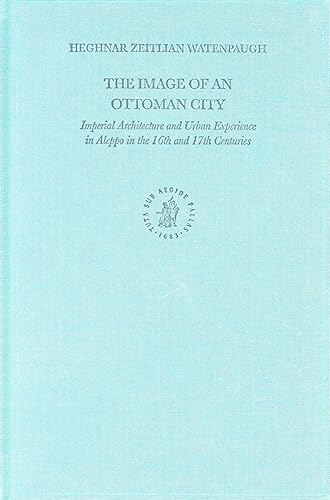 The Image of an Ottoman City: Imperial Architecture and Urban Experience in Aleppo in the 16th and 17th Centuries (The Ottoman Empire and its Heritage, 33)