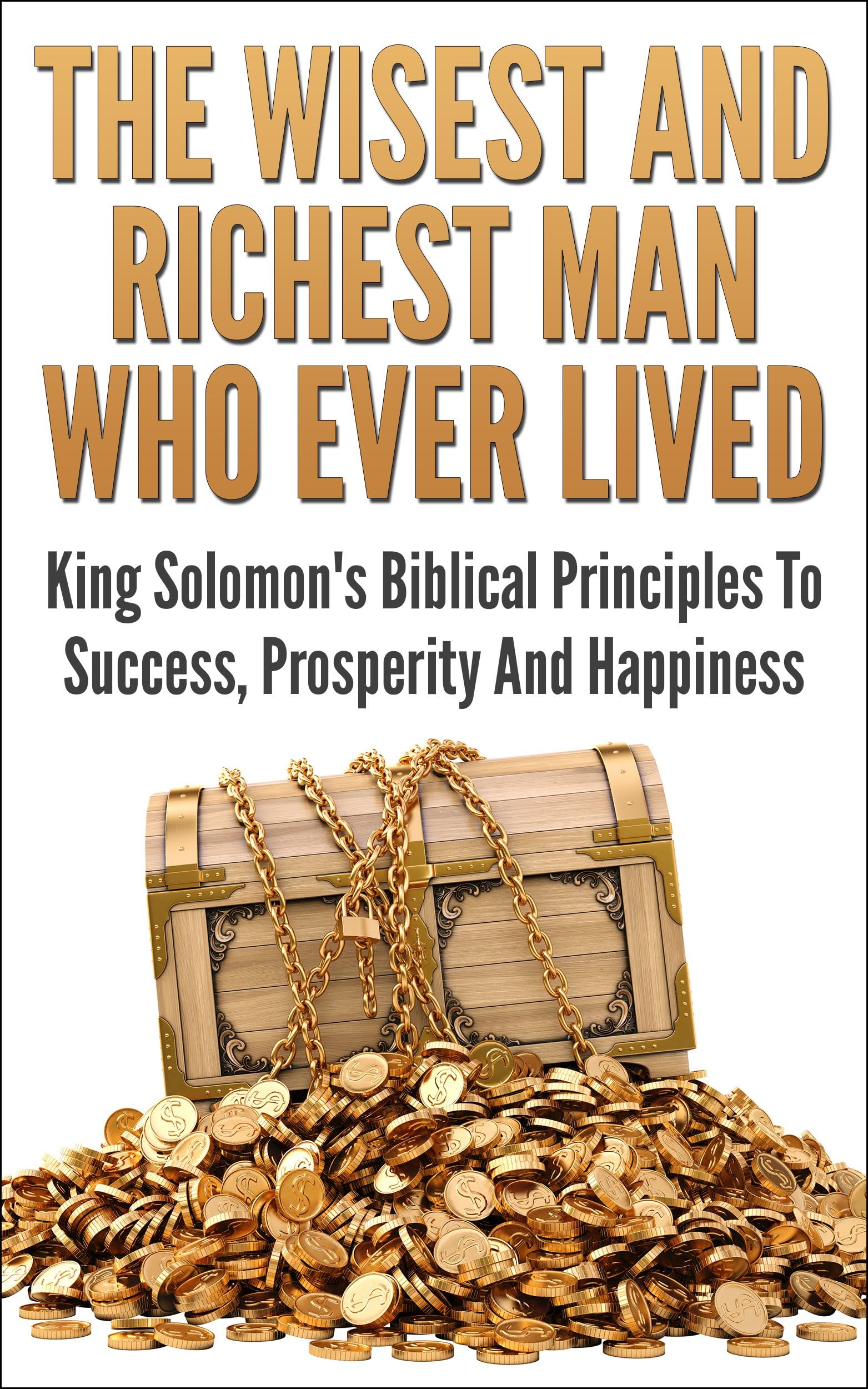 The Wisest And Richest Man Who Ever Lived: King Solomon's Biblical Principles To Success, Prosperity And Happiness (Financial Independence, Make Money, ... Money making strategies, Wisdom of Solomon)
