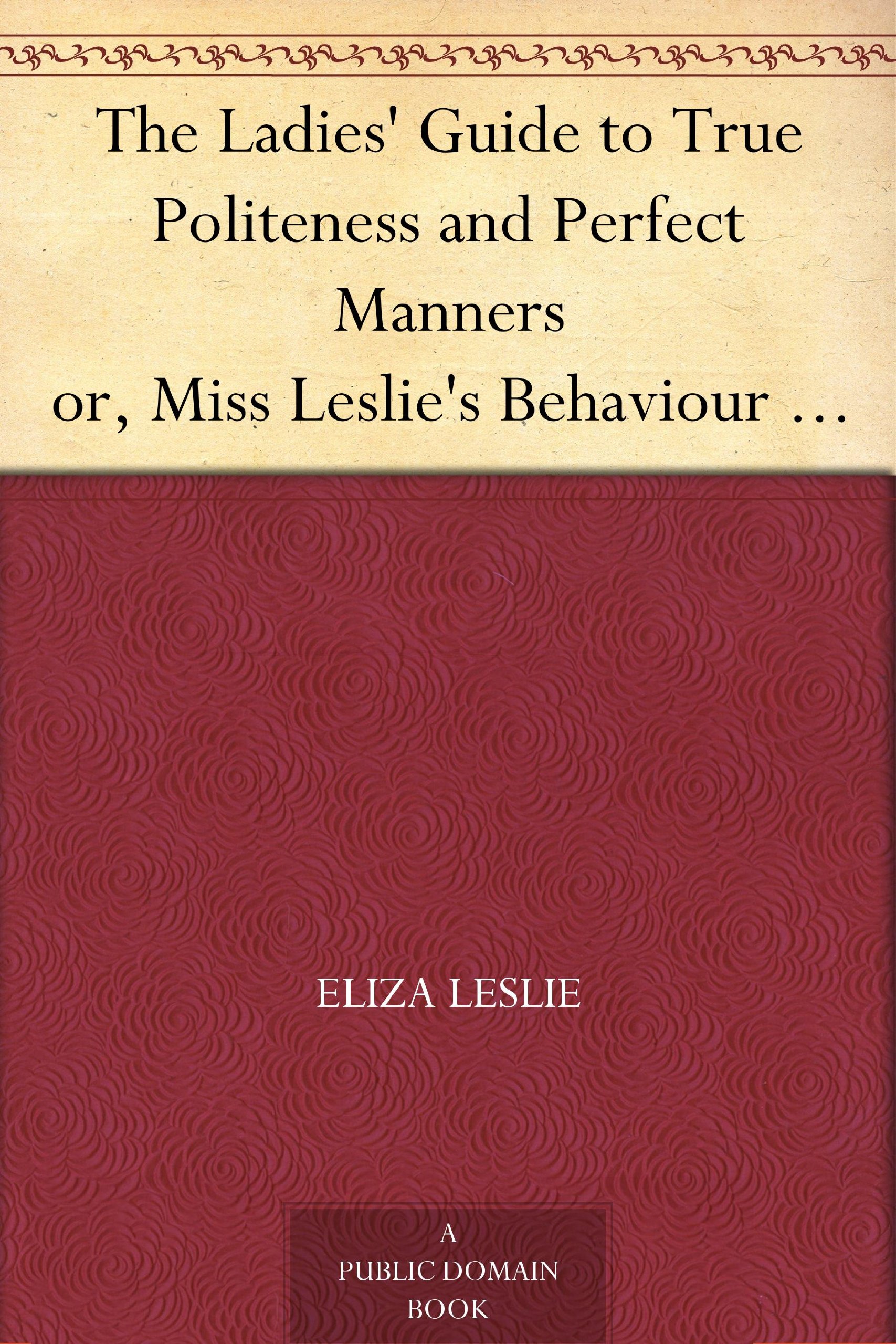 The Ladies' Guide to True Politeness and Perfect Manners or, Miss Leslie's Behaviour Book
