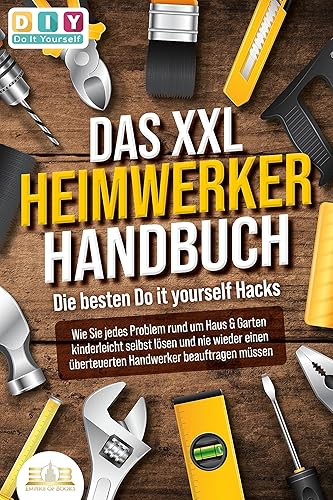 DAS XXL HEIMWERKER HANDBUCH - Die besten Do it yourself Hacks: Wie Sie jedes Problem rund um Haus &amp; Garten kinderleicht selbst lösen und nie wieder einen überteuerten Handwerker beauftragen müssen