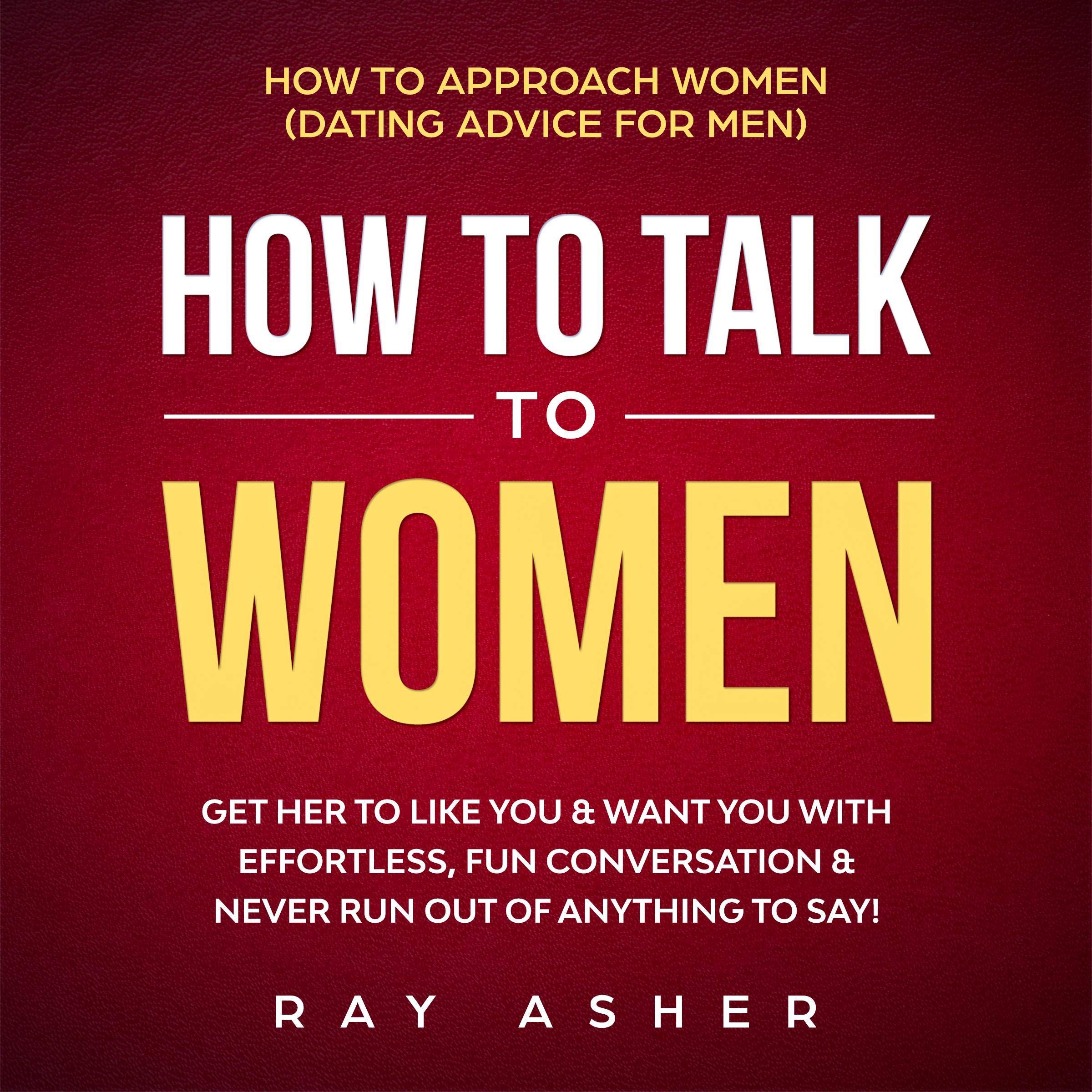 How to Talk to Women: Get Her to Like You & Want You With Effortless, Fun Conversation & Never Run Out of Anything to Say!: How to Approach Women (Dating Advice for Men)
