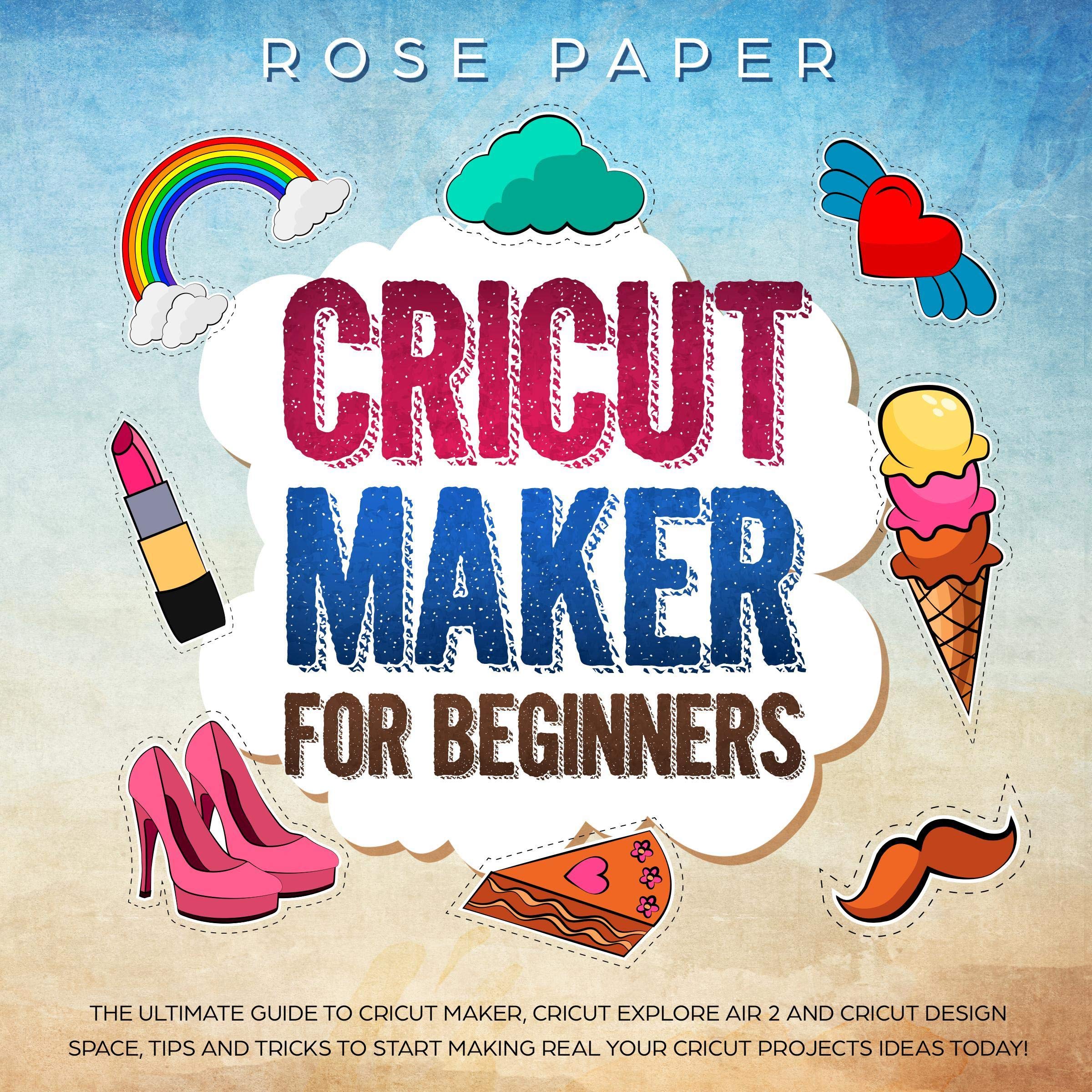 Cricut Maker for Beginners: The Ultimate Guide to Cricut Maker, Cricut Explore Air 2 and Cricut Design Space, Tips and Tricks to Start Making Real Your Cricut Projects Ideas Today!